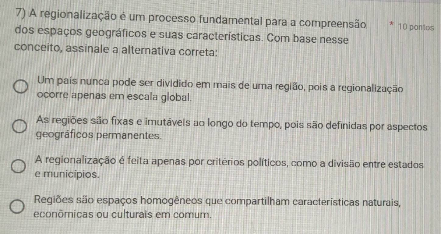 A regionalização é um processo fundamental para a compreensão. 10 pontos
dos espaços geográficos e suas características. Com base nesse
conceito, assinale a alternativa correta:
Um país nunca pode ser dividido em mais de uma região, pois a regionalização
ocorre apenas em escala global.
As regiões são fixas e imutáveis ao longo do tempo, pois são definidas por aspectos
geográficos permanentes.
A regionalização é feita apenas por critérios políticos, como a divisão entre estados
e municípios.
Regiões são espaços homogêneos que compartilham características naturais,
econômicas ou culturais em comum.