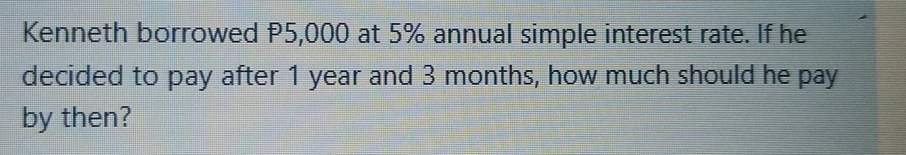 Kenneth borrowed P5,000 at 5% annual simple interest rate. If he 
decided to pay after 1 year and 3 months, how much should he pay 
by then?