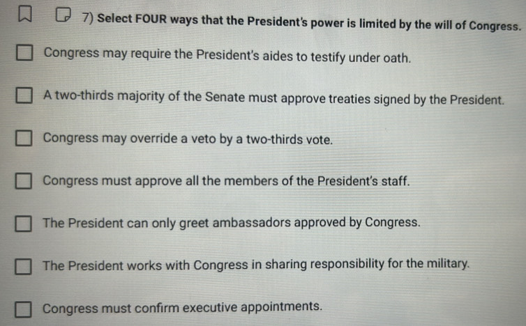 Select FOUR ways that the President's power is limited by the will of Congress.
Congress may require the President's aides to testify under oath.
A two-thirds majority of the Senate must approve treaties signed by the President.
Congress may override a veto by a two-thirds vote.
Congress must approve all the members of the President's staff.
The President can only greet ambassadors approved by Congress.
The President works with Congress in sharing responsibility for the military.
Congress must confirm executive appointments.