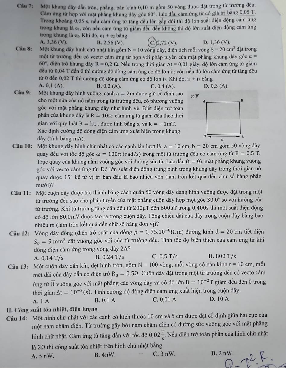 Một khung đây dẫn tròn, phẳng, bán kính 0,10 m gồm 50 vòng được đặt trong từ trường đều.
Cảâm ứng từ hợp với mặt phẳng khung dây góc 60° Lúc đầu cảm ứng từ có giá trị bằng 0,05 T.
Trong khoảng 0,05 s, nều cảm ứng từ tăng đều lên gấp đôi thì độ lớn suất điện động cảm ứng
trong khung là cr, còn nều cảm ứng từ giám đều đến không thì độ lớn suất điện động cảm ứng
trong khung là e₂. Khi do,e_1+e_2 bằng
A. 3,36 (V). B. 2,56 (V). C.)2,72 (V). D. 1,36 (V).
Câu 8: Một khung dây hình chữ nhật kín gồm N=10 vòng dây, diện tích mỗi vòng S=20cm^2 đặt trong
một từ trường đều có vectơ cảm ứng từ hợp với pháp tuyến của mặt phẳng khung dây góc alpha =
60° * điện trở khung dây R=0,2Omega Nếu trong thời gian △ t=0,01 giây, độ lớn cảm ứng từ giảm
đều từ 0,04 T đến 0 thì cường độ dòng cảm ứng có độ lớn iị; còn nếu độ lớn cảm ứng từ tăng đều
từ 0 đến 0,02 T thì cường độ dòng cảm ứng có độ lớn i₂. Khi ở 16 i_1+i_2 bằng
A. 0,1 (A). B. 0,2 (A). C. 0,4(A). D. 0,3(A).
Câu 9: Một khung dây hình vuông, cạnh a=2m được giữ cố định sao vector B

cho một nửa của nó nằm trong từ trường đều, có phương vuông 
góc với mặt phẳng khung dây như hình vẽ. Biết điện trở toàn
phần của khung dây là R=10Omega :; cảm ứng từ giảm đều theo thời
gian với quy luật B=kt , t được tính bằng s, và k=-1mT.
Xác định cường độ dòng điện cảm ứng xuất hiện trong khung
dây (tính bằng mA). 
Câu 10: Một khung dây hình chữ nhật có các cạnh lần lượt là: la:a=10cm;b=20cm gồm 50 vòng dây
quay đều với tốc độ góc omega =100π (rad/s) trong một từ trường đều có cảm ứng từ B=0,5T.
Trục quay của khung nằm vuông góc với đường sức từ. Lúc đầu (t=0) , mặt phẳng khung vuông
vóc với vectơ cảm ứng từ. Độ lớn suất điện động trung bình trong khung dây trong thời gian nó
quay được 15° kể từ vị trí ban đầu là bao nhiêu vôn (làm tròn kết quả đến chữ số hàng phần
mười)?
Câu 11: Một cuộn dây được tạo thành bằng cách quấn 50 vòng dây dạng hình vuông được đặt trong một
từ trường đều sao cho pháp tuyến của mặt phẳng cuộn dây hợp một góc 30,0° so với hướng của
từ trường. Khi từ trường tăng dần đều từ 200μT đến 600μT trong 0,400s thì một suất điện động
có độ lớn 80,0mV được tạo ra trong cuộn dây. Tổng chiều dài của dây trong cuộn dây bằng bao
nhiêu m (làm tròn kết quả đến chữ số hàng đơn vị)?
Câu 12: Vòng dây đồng (điện trở suất của đồng rho =1,75.10^(-8)Omega .m) đường kính d=20cm tiết diện
S_0=5mm^2 đặt vuông góc với của từ trường đều. Tính tốc độ biến thiên của cảm ứng từ khi
dòng điện cảm ứng trong vòng dây 2A?
A. 0,14 T/s B. 0,24 T/s C. 0,5 T/s D. 800 T/s
Câu 13: Một cuộn dây dẫn kín, dẹt hình tròn, gồm N=100 vòng, mỗi vòng có bán kính r=10cm , mỗi
mét dài của dây dẫn có điện trở R_0=0,5Omega 2. Cuộn dây đặt trong một từ trường đều có vecto cảm
ứng từ vector B vuông góc với mặt phẳng các vòng dây và có độ lớn B=10^(-2) T giảm đều đến 0 trong
thời gian △ t=10^(-2)(s) 0. Tính cường độ dòng điện cảm ứng xuất hiện trong cuộn dây.
A. 1 A B. 0,1 A C. 0,01 A D. 10 A
II. Công suất tỏa nhiệt, điện lượng
Câu 14: Một hình chữ nhật với các cạnh có kích thước 10 cm và 5 cm được đặt cổ định giữa hai cực của
một nam châm điện. Từ trường gây bởi nam châm điện có đường sức vuông góc với mặt phẳng
hình chữ nhật. Cảm ứng từ tăng dần với tốc độ 0,02 T/s . Nếu điện trở toàn phần của hình chữ nhật
là 2Ω thì công suất tỏa nhiệt trên hình chữ nhật bằng
A. 5 nW. B. 4nW. C. 3 nW. D. 2 nW.