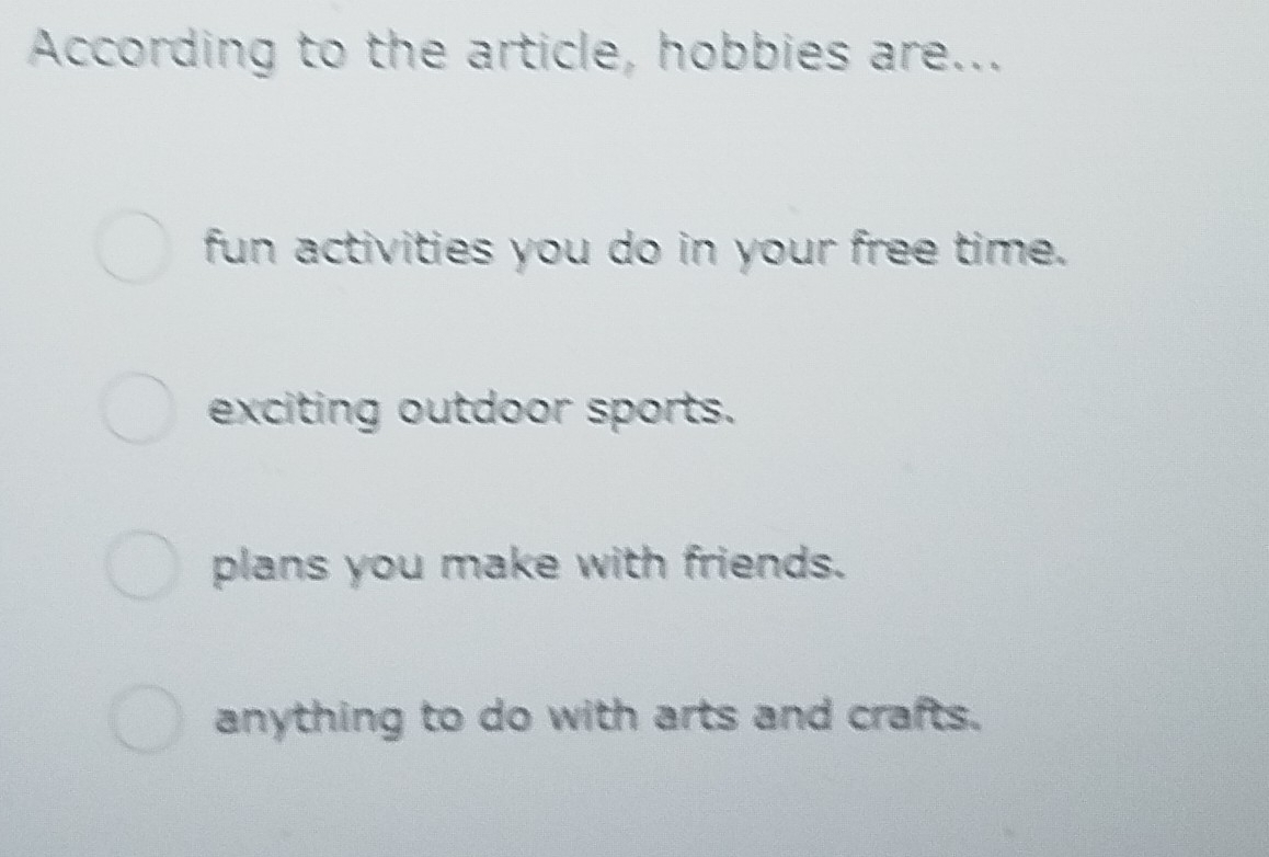 According to the article, hobbies are...
fun activities you do in your free time.
exciting outdoor sports.
plans you make with friends.
anything to do with arts and crafts.