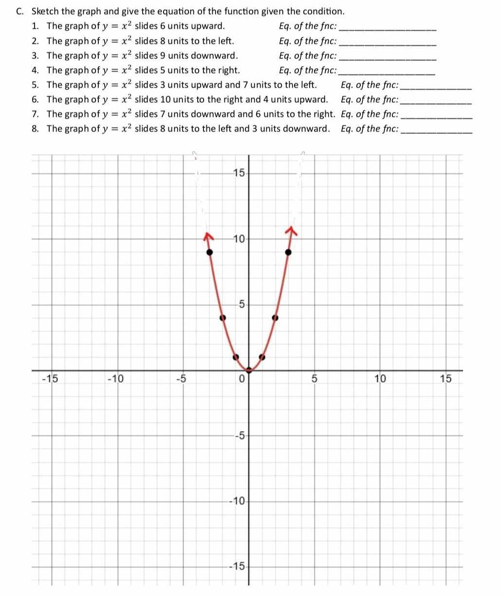 Sketch the graph and give the equation of the function given the condition. 
1. The graph of y=x^2 slides 6 units upward. Eq. of the fnc:_ 
2. The graph of y=x^2 slides 8 units to the left. Eq. of the fnc:_ 
3. The graph of y=x^2 slides 9 units downward. Eq. of the fnc:_ 
4. The graph of y=x^2 slides 5 units to the right. Eq. of the fnc:_ 
5. The graph of y=x^2 slides 3 units upward and 7 units to the left. Eq. of the fnc:_ 
6. The graph of y=x^2 slides 10 units to the right and 4 units upward. Eq. of the fnc:_ 
7. The graph of y=x^2 slides 7 units downward and 6 units to the right. Eq. of the fnc:_ 
8. The graph of y=x^2 slides 8 units to the left and 3 units downward. Eq. of the fnc:_