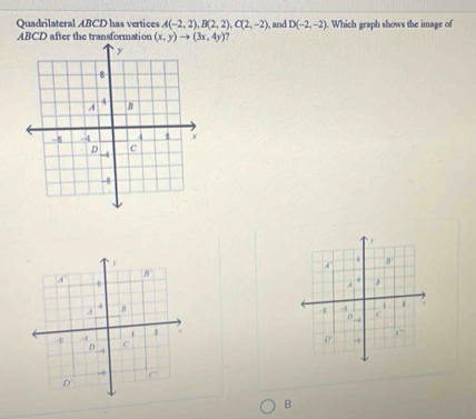 Quadrilateral ABCD has vertices A(-2,2), B(2,2), C(2,-2)
ABCD after the transformation (x,y)to (3x,4y) , and D(-2,-2). Which graph shows the image of 
) 
. 
A' B
B
A'. 
A ,
4.( 
* -4 c 
0 . 
$ w 
□
-1 4 C 
D -4
。 
- C°
D'
B