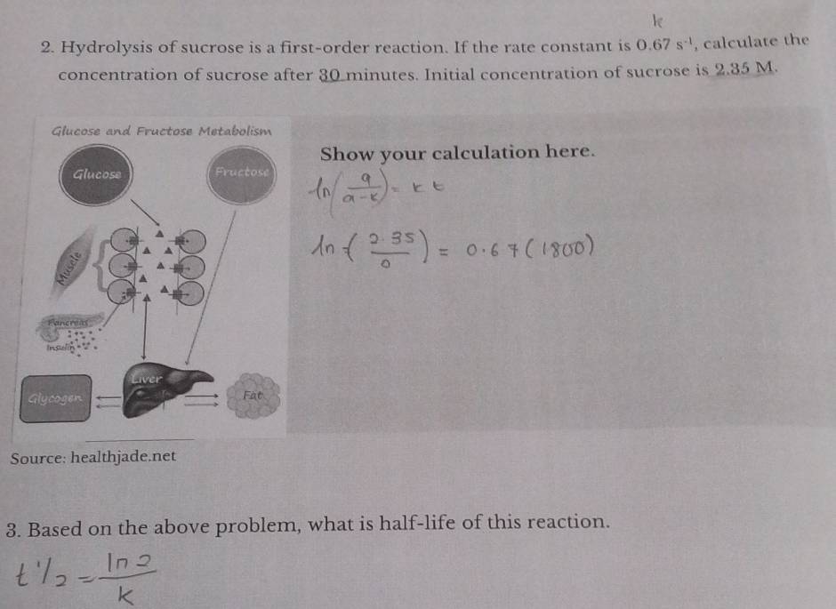 Hydrolysis of sucrose is a first-order reaction. If the rate constant is 0.67s^(-1) , calculate the 
concentration of sucrose after 30 minutes. Initial concentration of sucrose is 2.35 M. 
Show your calculation here. 
Source: healthjade.net 
3. Based on the above problem, what is half-life of this reaction.