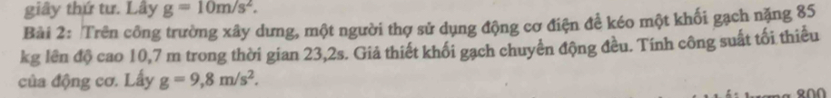 giây thứ tư. Lây g=10m/s^2. 
Bài 2: Trên công trường xây dưng, một người thợ sử dụng động cơ điện để kéo một khối gạch nặng 85
kg lên độ cao 10,7 m trong thời gian 23,2s. Giả thiết khối gạch chuyển động đều. Tính công suất tối thiểu 
của động cơ. Lấy g=9,8m/s^2.