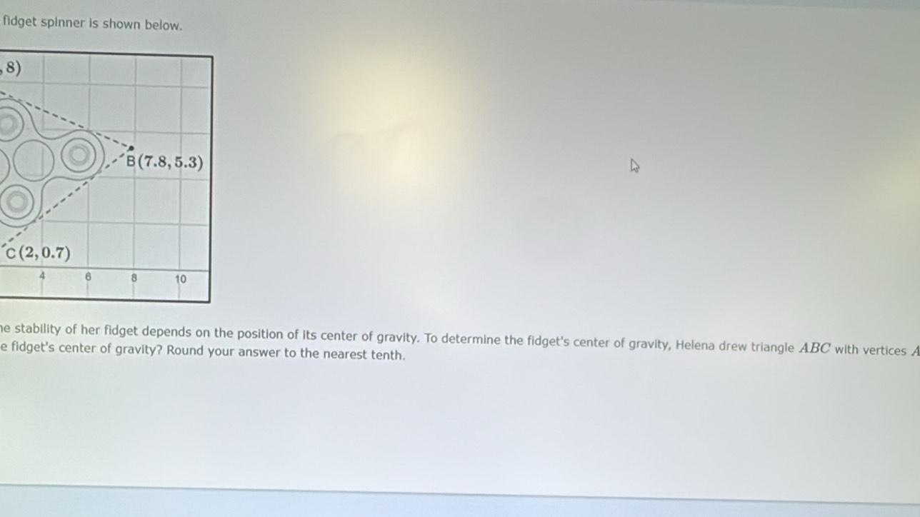 fidget spinner is shown below.
8)
he stability of her fidget depends on the position of its center of gravity. To determine the fidget's center of gravity, Helena drew triangle ABC with vertices A
e fidget's center of gravity? Round your answer to the nearest tenth.