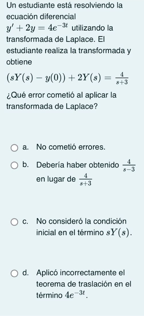 Un estudiante está resolviendo la
ecuación diferencial
y'+2y=4e^(-3t) utilizando la
transformada de Laplace. El
estudiante realiza la transformada y
obtiene
(sY(s)-y(0))+2Y(s)= 4/s+3 
¿Qué error cometió al aplicar la
transformada de Laplace?
a. No cometió errores.
b. Debería haber obtenido  4/s-3 
en lugar de  4/s+3 
c. No consideró la condición
inicial en el término sY(s).
d. Aplicó incorrectamente el
teorema de traslación en el
término 4e^(-3t).