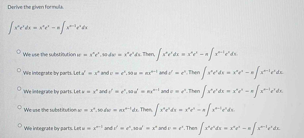 Derive the given formula.
∈t x^ne^xdx=x^ne^x-n∈t x^(n-1)e^xdx
We use the substitution w=x^ne^x, sodw=x^ne^xdx. Then, ∈t x^ne^xdx=x^ne^x-n∈t x^(n-1)e^xdx.
We integrate by parts. Let u'=x'' and v=e^x, sou=nx^(n-1) and v'=e^x. Then ∈t x^ne^xdx=x^ne^x-n∈t x^(n-1)e^xdx.
We integrate by parts. Let u=x'' and v'=e^x, sou'=nx^(n-1) and v=e^x. Then ∈t x^ne^xdx=x^ne^x-n∈t x^(n-1)e^xdx.
We use the substitution w=x^n, sodw=nx^(n-1)dx. Then, ∈t x^ne^xdx=x^ne^x-n∈t x^(n-1)e^xdx.
We integrate by parts. Let u=x^(n-1) and v'=e^x, sou'=x'' and v=e^x. Then ∈t x^ne^xdx=x^ne^x-n∈t x^(n-1)e^xdx.