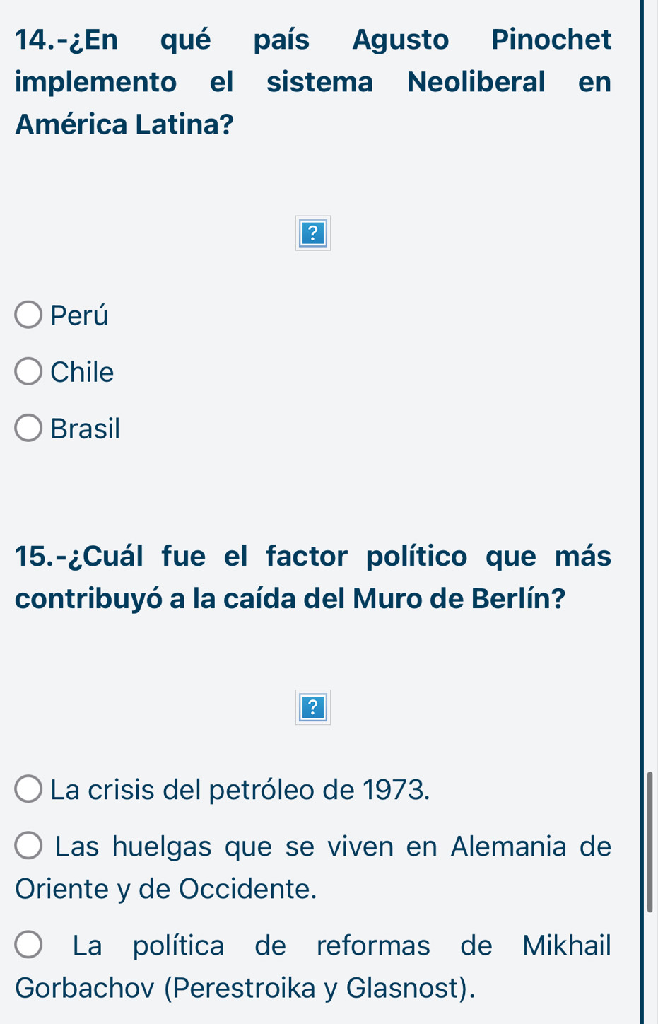 14.-¿En qué país Agusto Pinochet
implemento el sistema Neoliberal en
América Latina?
Perú
Chile
Brasil
15.-¿Cuál fue el factor político que más
contribuyó a la caída del Muro de Berlín?
La crisis del petróleo de 1973.
Las huelgas que se viven en Alemania de
Oriente y de Occidente.
La política de reformas de Mikhail
Gorbachov (Perestroika y Glasnost).