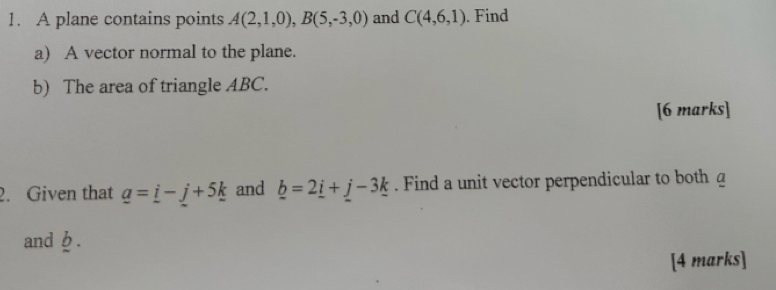 A plane contains points A(2,1,0), B(5,-3,0) and C(4,6,1). Find 
a) A vector normal to the plane. 
b) The area of triangle ABC. 
[6 marks] 
2. Given that _ a=_ i-_ j+5_ k and _ b=2_ i+_ j-3_ k. Find a unit vector perpendicular to both a
and b. 
[4 marks]