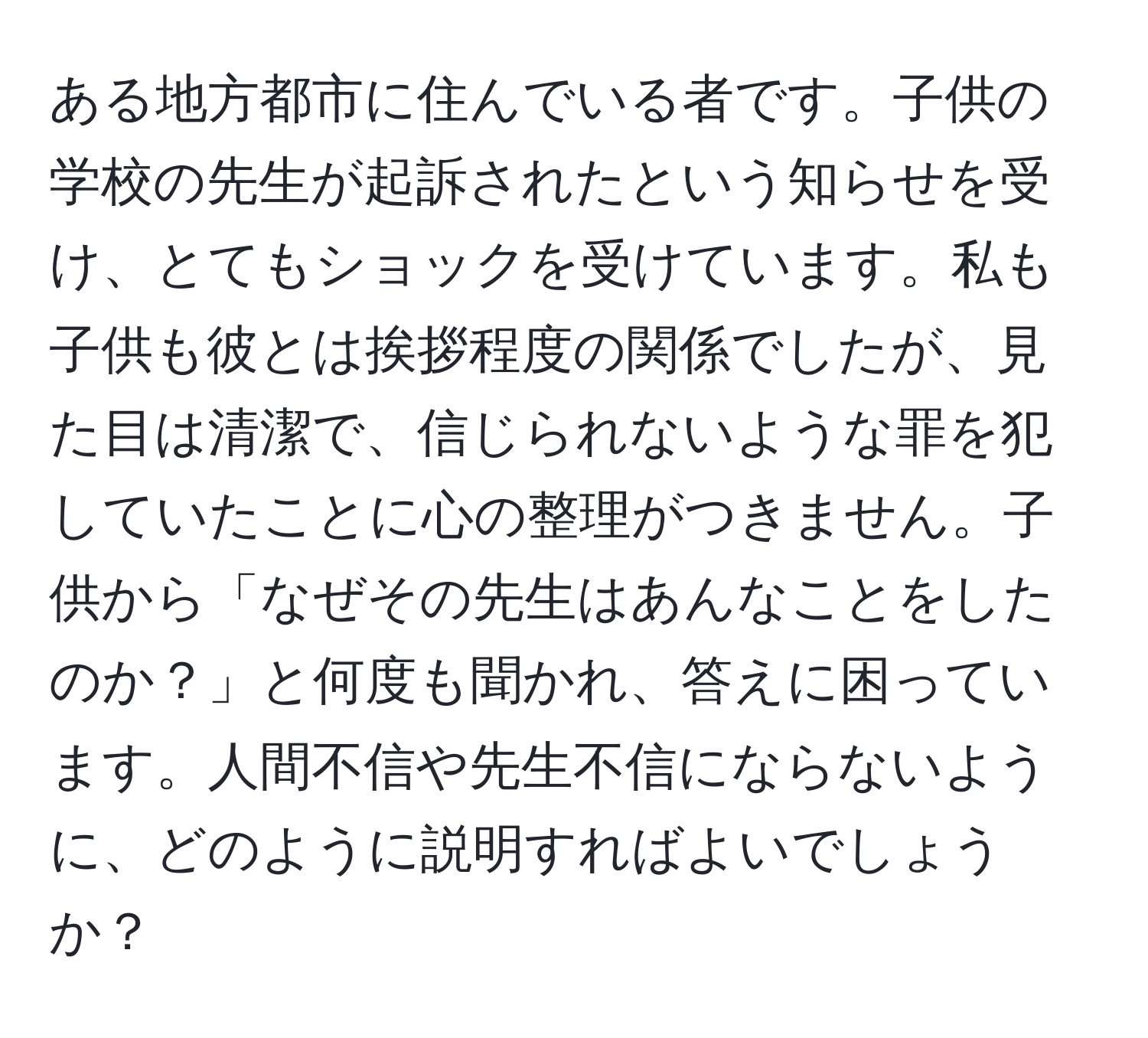 ある地方都市に住んでいる者です。子供の学校の先生が起訴されたという知らせを受け、とてもショックを受けています。私も子供も彼とは挨拶程度の関係でしたが、見た目は清潔で、信じられないような罪を犯していたことに心の整理がつきません。子供から「なぜその先生はあんなことをしたのか？」と何度も聞かれ、答えに困っています。人間不信や先生不信にならないように、どのように説明すればよいでしょうか？