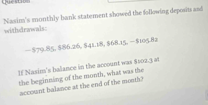 Question 
Nasim's monthly bank statement showed the following deposits and 
withdrawals: 
— $79.85, $86.26, $41.18, $68.15, − $105.82
If Nasim's balance in the account was $102.3 at 
the beginning of the month, what was the 
account balance at the end of the month?