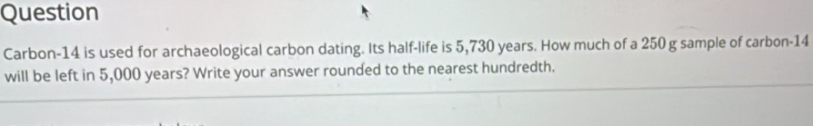 Question 
Carbon-14 is used for archaeological carbon dating. Its half-life is 5,730 years. How much of a 250 g sample of carbon- 14
will be left in 5,000 years? Write your answer rounded to the nearest hundredth.