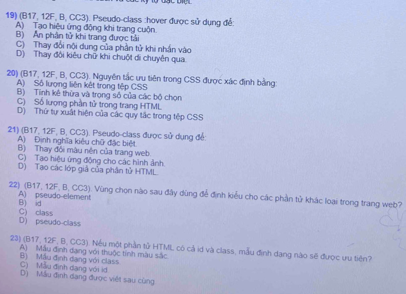 (B17, 12F, B, CC3). Pseudo-class :hover được sử dụng để:
A) Tạo hiệu ứng động khi trang cuộn.
B) Ấn phân tử khi trang được tải
C) Thay đổi nội dung của phần tử khi nhấn vào
D) Thay đổi kiêu chữ khi chuột di chuyên qua.
20) (B17, 12F, B, CC3). Nguyên tắc ưu tiên trong CSS được xác định bằng:
A) Số lượng liên kết trong tệp CSS
B) Tính kế thừa và trọng số của các bộ chọn
C) Số lượng phần tử trong trang HTML
D) Thứ tự xuất hiện của các quy tắc trong tệp CSS
21) (B17, 12F, B, CC3). Pseudo-class được sử dụng để:
A) Định nghĩa kiêu chữ đặc biệt.
B) Thay đôi màu nên của trang web.
C) Tạo hiệu ứng động cho các hình ảnh.
D) Tạo các lớp giả của phân tử HTML.
22) (B17, 12F, B, CC3). Vùng chọn nào sau đây dùng đễ định kiểu cho các phần tử khác loại trong trang web?
A) pseudo-element
B) id
C) class
D) pseudo-class
23) (B17, 12F, B, CC3). Nếu một phần tử HTML có cả id và class, mẫu định dang nào sẽ được ưu tiên?
A) Mẫu định dạng với thuộc tính màu sắc.
B) Mẫu định dạng với class.
C) Mẫu định dạng với id
D) Mầu định dạng được việt sau cùng