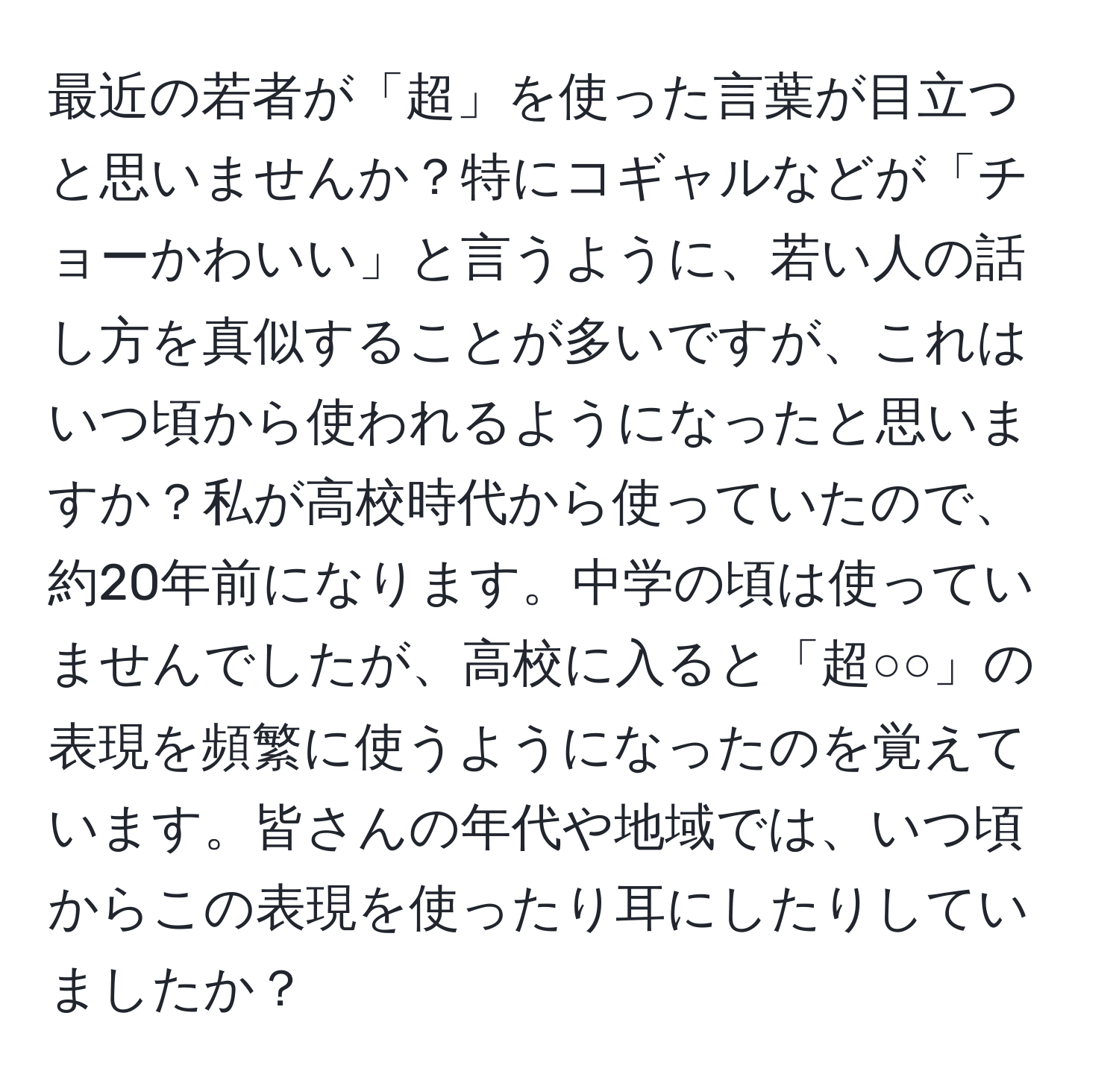 最近の若者が「超」を使った言葉が目立つと思いませんか？特にコギャルなどが「チョーかわいい」と言うように、若い人の話し方を真似することが多いですが、これはいつ頃から使われるようになったと思いますか？私が高校時代から使っていたので、約20年前になります。中学の頃は使っていませんでしたが、高校に入ると「超○○」の表現を頻繁に使うようになったのを覚えています。皆さんの年代や地域では、いつ頃からこの表現を使ったり耳にしたりしていましたか？