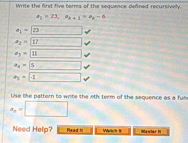 Write the first five terms of the sequence defined recursively.
a_1=23, a_k+1=a_k-6
a_1= 23
a_2= 17
a_3= 11
a_4= 5
a_5= -1  □ /□   
Use the pattern to write the nth term of the sequence as a fun
a_n=□
Need Help? Read It Watch it Master It