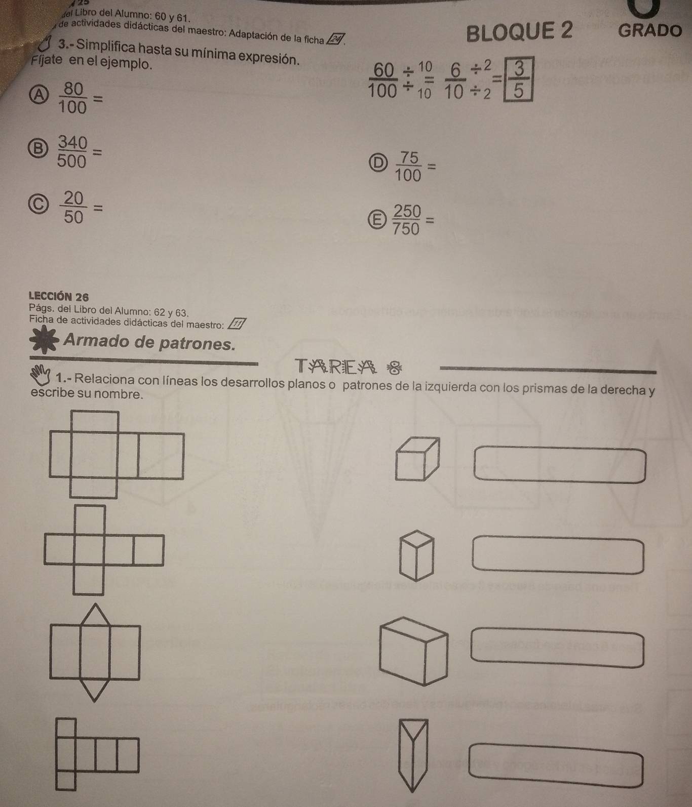 del Libro del Alumno: 60 y 61.
de actividades didácticas del maestro: Adaptación de la ficha BLOQUE 2 GRADO
3.- Simplifica hasta su mínima expresión.
Fíjate en el ejemplo.  60/100 beginarrayr / 10 / endarray  6/10 beginarrayr / 2 / endarray =beginbmatrix  3/5 endbmatrix
A  80/100 =
B  340/500 =
D  75/100 =
C  20/50 =
E  250/750 =
LECCIóN 26
Págs. del Libro del Alumno: 62 y 63.
Ficha de actividades didácticas del maestro:
Armado de patrones.
TAREA S
1.- Relaciona con líneas los desarrollos planos o patrones de la izquierda con los prismas de la derecha y
escribe su nombre.