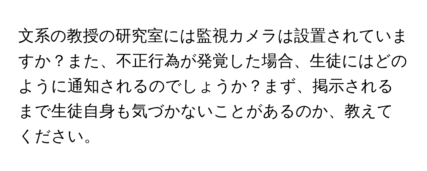 文系の教授の研究室には監視カメラは設置されていますか？また、不正行為が発覚した場合、生徒にはどのように通知されるのでしょうか？まず、掲示されるまで生徒自身も気づかないことがあるのか、教えてください。