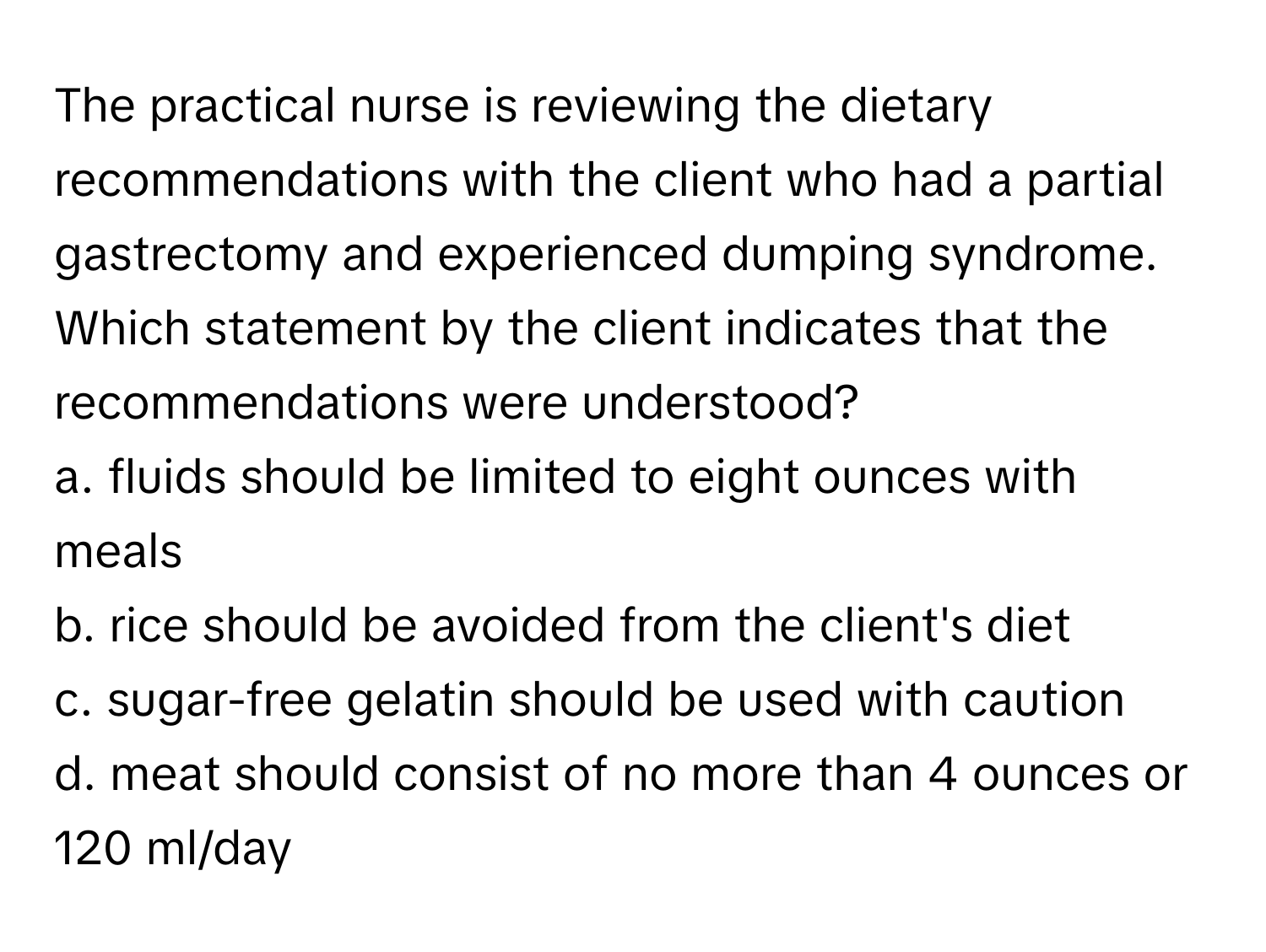 The practical nurse is reviewing the dietary recommendations with the client who had a partial gastrectomy and experienced dumping syndrome. Which statement by the client indicates that the recommendations were understood?

a. fluids should be limited to eight ounces with meals
b. rice should be avoided from the client's diet
c. sugar-free gelatin should be used with caution
d. meat should consist of no more than 4 ounces or 120 ml/day