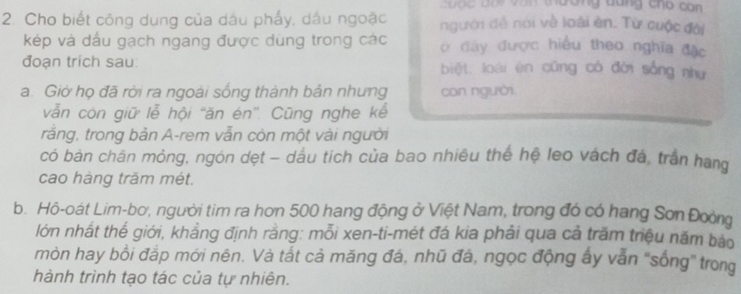 tr van thương dang cho con 
2. Cho biết công dụng của dầu phẩy, dầu ngoặc người đề nói về loài ên. Từ cuộc đời 
kép và dấu gạch ngang được dùng trong các ợ đây được hiểu theo nghĩa đặc 
đoạn trích sau: biệt. loài ên cũng có đời sống như 
a. Giờ họ đã rời ra ngoài sống thành bản nhưng con người. 
vẫn còn giữ lễ hội “ăn én”'. Cũng nghe kể 
rằng, trong bản A-rem vẫn còn một vài người 
có bàn chân mỏng, ngón dẹt - dầu tich của bao nhiêu thế hệ leo vách đá, trần hang 
cao hàng trăm mét. 
b. Hô-oát Lim-bơ, người tìm ra hơn 500 hang động ở Việt Nam, trong đó có hang Sơn Đoòng 
lớn nhất thể giới, khẳng định rằng: mỗi xen-ti-mét đá kia phải qua cả trăm triệu năm bào 
mòn hay bồi đắp mới nên. Và tất cả măng đá, nhũ đá, ngọc động ấy vẫn 'sống' trong 
hành trình tạo tác của tự nhiên.