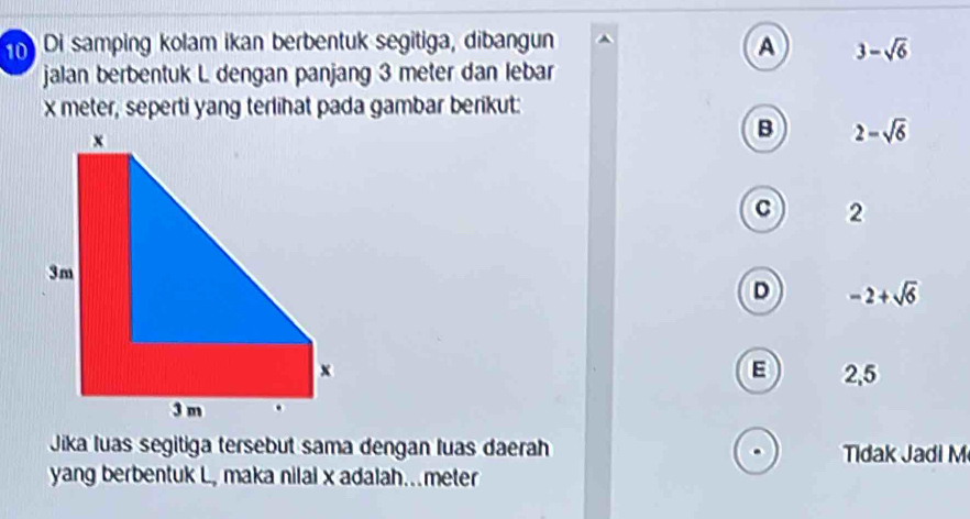 Di samping kolam ikan berbentuk segitiga, dibangun A 3-sqrt(6)
jalan berbentuk L dengan panjang 3 meter dan lebar
x meter, seperti yang terlihat pada gambar berikut:
B 2-sqrt(6)
C 2
D -2+sqrt(6)
E
2,5
Jika luas segitiga tersebut sama dengan luas daerah Tidak Jadi M
yang berbentuk L, maka nilal x adalah...meter