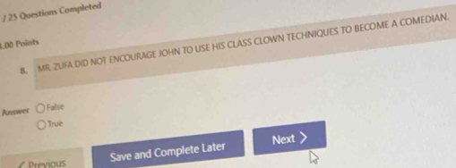 Questions Completed
B. MR. ZUFA DID NOT ENCOURAGE JOHN TO USE HIS CLASS CLOWN TECHNIQUES TO BECOME A COMEDIAN.
L00 Points
Answer
False
True
7 Previous
Save and Complete Later Next