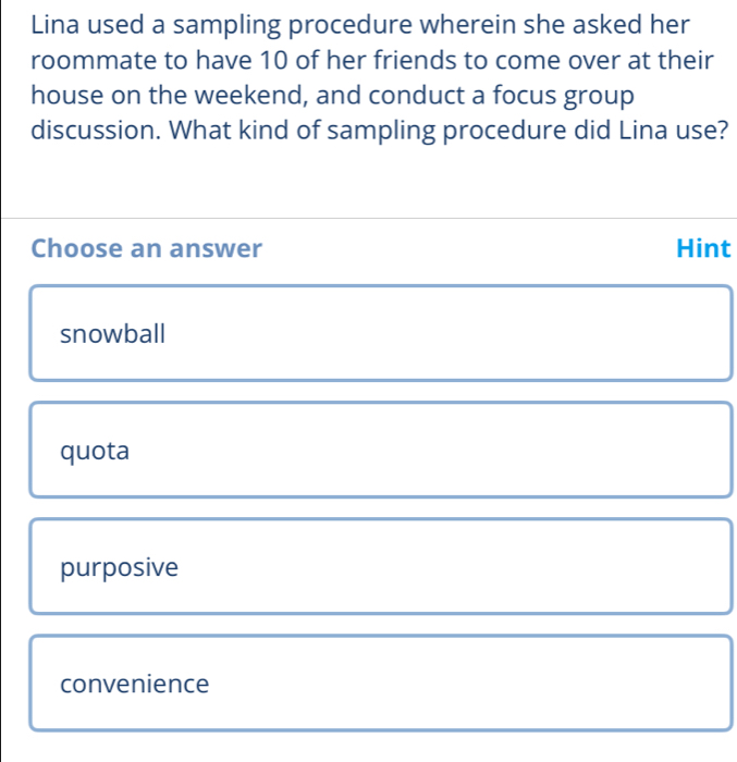 Lina used a sampling procedure wherein she asked her
roommate to have 10 of her friends to come over at their
house on the weekend, and conduct a focus group
discussion. What kind of sampling procedure did Lina use?
Choose an answer Hint
snowball
quota
purposive
convenience