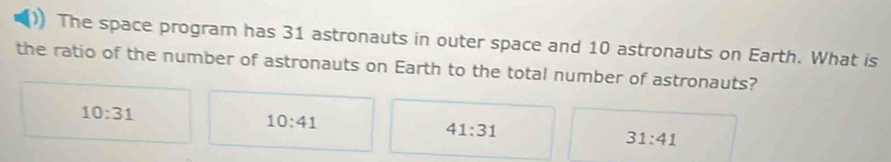 The space program has 31 astronauts in outer space and 10 astronauts on Earth. What is
the ratio of the number of astronauts on Earth to the total number of astronauts?
10:31
10:41
41:31
31:41