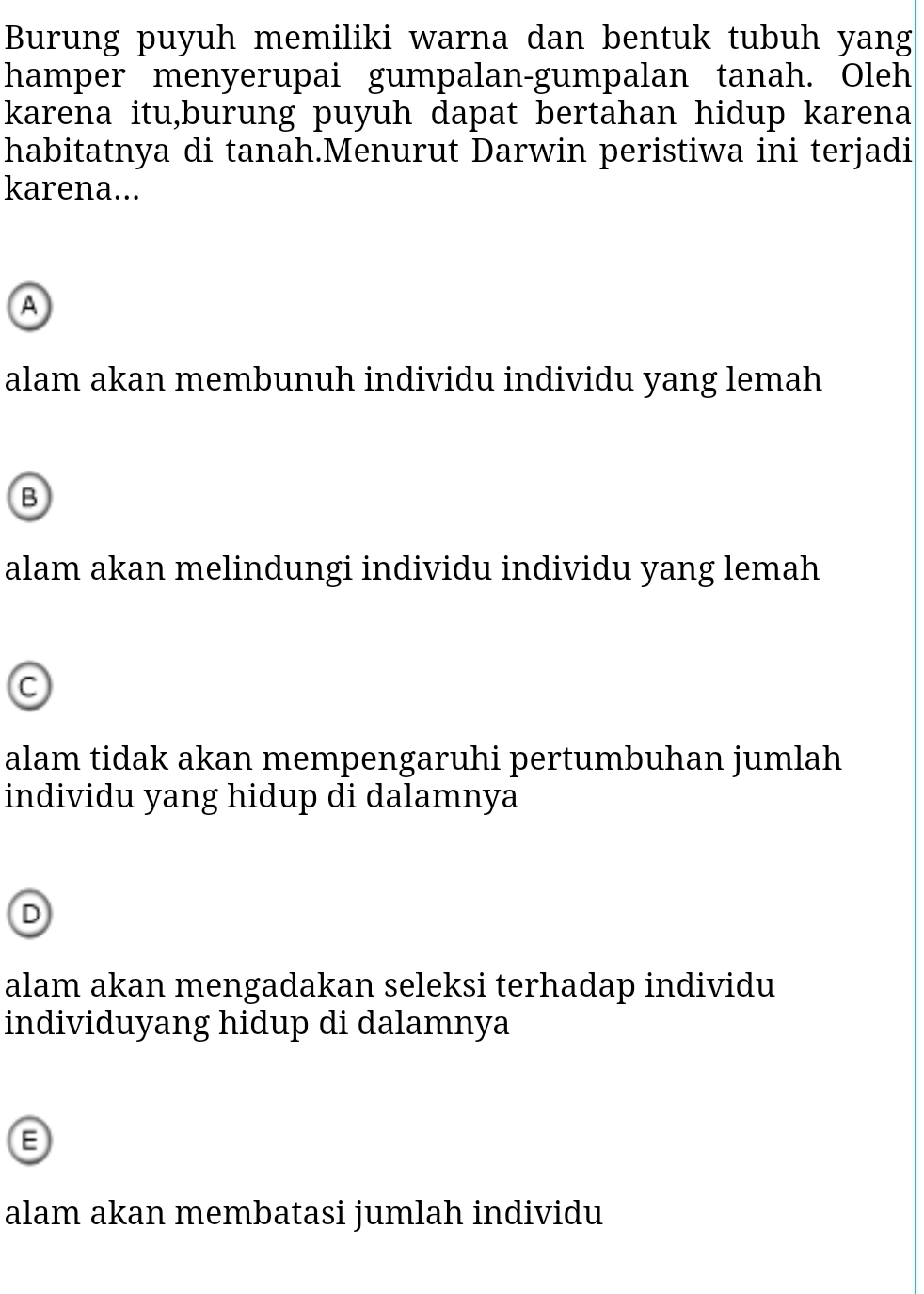 Burung puyuh memiliki warna dan bentuk tubuh yang
hamper menyerupai gumpalan-gumpalan tanah. Oleh
karena itu,burung puyuh dapat bertahan hidup karena
habitatnya di tanah.Menurut Darwin peristiwa ini terjadi
karena...
A
alam akan membunuh individu individu yang lemah
B
alam akan melindungi individu individu yang lemah
C
alam tidak akan mempengaruhi pertumbuhan jumlah
individu yang hidup di dalamnya
D
alam akan mengadakan seleksi terhadap individu
individuyang hidup di dalamnya
alam akan membatasi jumlah individu