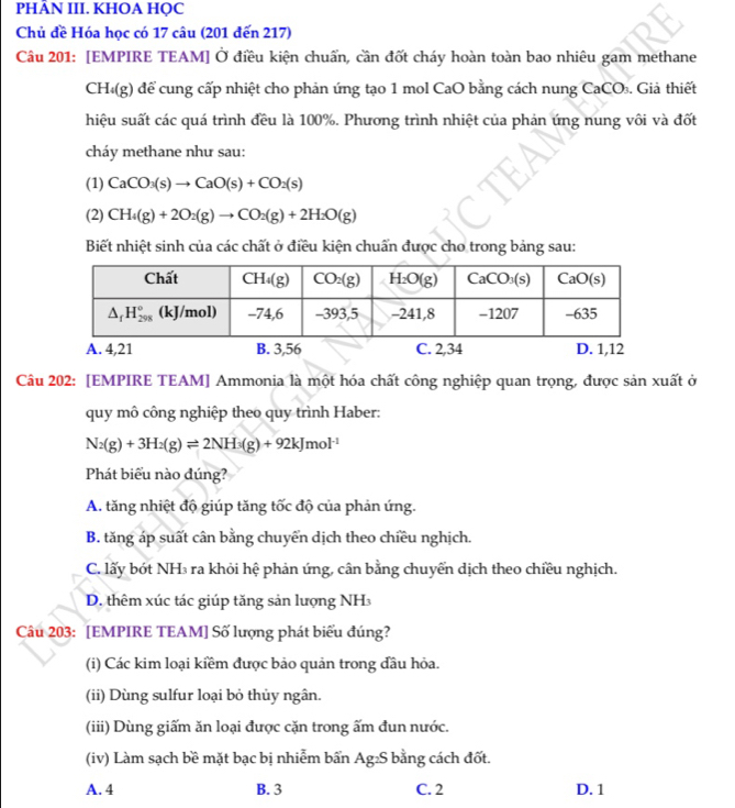 PHÂN III. KHOA HỌC
Chủ đề Hóa học có 17 câu (201 đến 217)
Câu 201: [EMPIRE TEAM] Ở điều kiện chuẩn, cần đốt cháy hoàn toàn bao nhiêu gam methane
CH (g) để cung cấp nhiệt cho phản ứng tạo 1 mol CaO bằng cách nung CaCO₃. Giả thiết
hiệu suất các quá trình đều là 100%. Phương trình nhiệt của phản ứng nung vôi và đốt
cháy methane như sau:
(1) CaCO_3(s)to CaO(s)+CO_2(s)
(2) CH_4(g)+2O_2(g)to CO_2(g)+2H_2O(g)
Biết nhiệt sinh của các chất ở điều kiện chuấn được cho trong bảng sau:
A. 4,21 B. 3,56 C. 2,34 D. 1,12
Câu 202: [EMPIRE TEAM] Ammonia là một hóa chất công nghiệp quan trọng, được sản xuất ở
quy mô công nghiệp theo quy trình Haber:
N_2(g)+3H_2(g)leftharpoons 2NH_3(g)+92kJmol^(-1)
Phát biểu nào đúng?
A. tăng nhiệt độ giúp tăng tốc độ của phản ứng.
B. tăng áp suất cân bằng chuyển dịch theo chiều nghịch.
C. lấy bót NH₃ ra khỏi hệ phản ứng, cân bằng chuyển dịch theo chiều nghịch.
D. thêm xúc tác giúp tăng sản lượng NH
Câu 203: [EMPIRE TEAM] Số lượng phát biểu đúng?
(i) Các kim loại kiềm được bảo quản trong đầu hỏa.
(ii) Dùng sulfur loại bỏ thủy ngân.
(iii) Dùng giấm ăn loại được cặn trong ấm đun nước.
(iv) Làm sạch bề mặt bạc bị nhiễm bấn Ag₂S bằng cách đốt.
A. 4 B. 3 C. 2 D. 1
