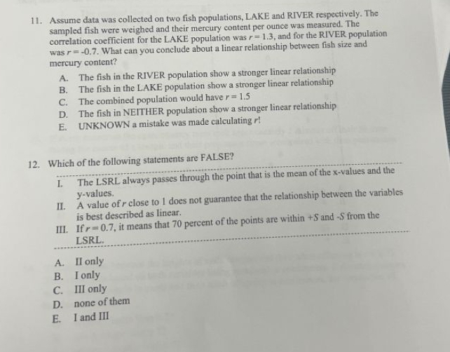 Assume data was collected on two fish populations, LAKE and RIVER respectively. The
sampled fish were weighed and their mercury content per ounce was measured. The
correlation coefficient for the LAKE population was r=1.3 , and for the RIVER population
was r=-0.7. What can you conclude about a linear relationship between fish size and
mercury content?
A. The fish in the RIVER population show a stronger linear relationship
B. The fish in the LAKE population show a stronger linear relationship
C. The combined population would have r=1.5
D. The fish in NEITHER population show a stronger linear relationship
E. UNKNOWN a mistake was made calculating r!
12. Which of the following statements are FALSE?
I. The LSRL always passes through the point that is the mean of the x -values and the
y -values.
II. A value of r close to 1 does not guarantee that the relationship between the variables
is best described as linear.
III. If r=0.7 , it means that 70 percent of the points are within +S and -S from the
LSRL.
A. II only
B. I only
C. III only
D. none of them
E. I and III
