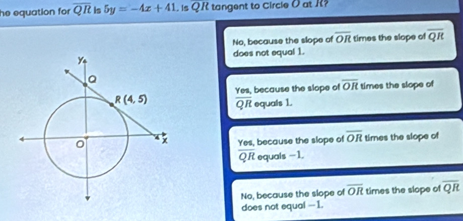 he equation for overline QR is 5y=-4x+41. is overline QR tangent to Circle O at R?
No, because the slope of overline OR times the slope of overline QR
does not equal 1.
Yes, because the slope of overline OR times the slope of
overline QR equals 1
Yes, because the slope of overline OR times the slope of
overline QR equals -1.
No, because the slope of overline OR times the slope of overline QR
does not equal --1.