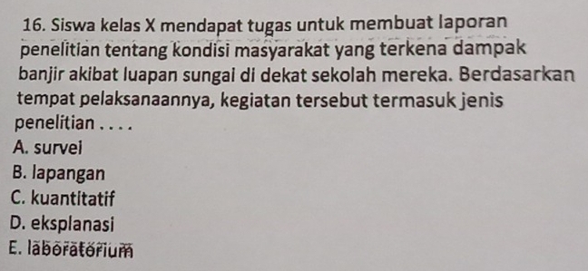 Siswa kelas X mendapat tugas untuk membuat laporan
penelitian tentang kondisi masyarakat yang terkena dampak
banjir akibat luapan sungai di dekat sekolah mereka. Berdasarkan
tempat pelaksanaannya, kegiatan tersebut termasuk jenis
penelitian . . . .
A. survei
B. lapangan
C. kuantitatif
D. eksplanasi
E. laboratorium