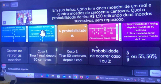 540 
Em sua bolsa, Carla tem cinco moedas de um real e 
quatro moedas de cincoenta centavos. Qual a 
probabilidade de tira R$ 1,50 retirando duas moedas 
sucessivas, sem reposição. 
centavos na primeina retirada A probobitdade de tívor 50 A probobitidade de tiror 1 ragi no primeing . 1. Tirar a moeda de 1 real g: depois a moeda de 50
1 real e depols 50 centavo
odo é centavos. 
é  4/9 
A prisbobilidade de tirar 1 real centavos no A probobil retrado tror 50 A probabilidade  5/9 *  4/8 - 20/72 = 5/18  2. Tirar a moeda de 50
é: 
.  4/8  (50 centavos e depols 1 rea centavos e depois a moedo de 1 real. 
Ordem ao Caso 1: Caso 2: Probabilidade  5/9  ou 55, 56%
retirar as Tirar 1 real, depois Tirar 50 centavos, de ocorrer caso 
moedas: 50 centavos depois 1 real 1 ou 2: 
NATHAN CESAR SIQUEIRA Redefinir Enviar 
26ºC. Parc ensolarado 16:54
30/11/2024