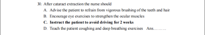 After cataract extraction the nurse should
A. Advise the patient to refrain from vigorous brushing of the teeth and hair
B. Encourage eye exercises to strengthen the ocular muscles
C. Instruct the patient to avoid driving for 2 weeks
D. Teach the patient coughing and deep breathing exercises Ans. …