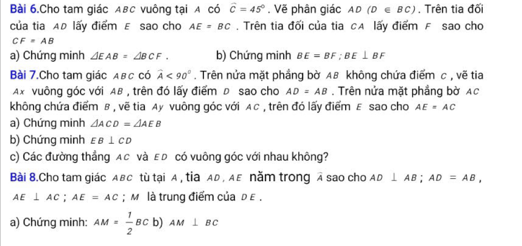 Bài 6.Cho tam giác ABC vuông tại A có widehat C=45°. Vẽ phân giác AD (D∈ BC). Trên tia đối 
của tia AD lấy điểm E sao cho AE=BC. Trên tia đối của tia CA lấy điểm F sao cho
CF=AB
a) Chứng minh △ EAB=△ BCF. b) Chứng minh BE=BF; BE⊥ BF
Bài 7.Cho tam giác Aвc có widehat A<90°. Trên nửa mặt phẳng bờ AB không chứa điểm c , vẽ tia
Ax vuông góc với AB , trên đó lấy điểm D sao cho AD=AB. Trên nửa mặt phẳng bờ Ac
không chứa điểm B , vẽ tia Ay vuông góc với AC , trên đó lấy điểm E sao cho AE=AC
a) Chứng minh △ ACD=△ AEB
b) Chứng minh EB⊥ CD
c) Các đường thẳng Ac và ε D có vuông góc với nhau không? 
Bài 8.Cho tam giác ABC tù tại A , tia AD , AE năm trong A sao cho AD⊥ AB; AD=AB,
AE⊥ AC; AE=AC; M là trung điểm của d E. 
a) Chứng minh: AM= 1/2 BC b) AM⊥ BC