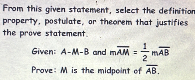 From this given statement, select the definition 
property, postulate, or theorem that justifies 
the prove statement. 
Given: A-M-B and moverline AM= 1/2 moverline AB
Prove: M is the midpoint of overline AB.