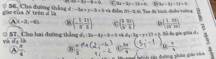 D 2x-3y-9=0. C 3x-2y-13=0. D 2x-3y-12=0. 
56. Cho đường thẳng d :
gốc của N trên ở là -3x+y-3=0 và điểm N(-2;4). Tọa độ hình chiếu vuông
A (-3;-6). B (- 1/3 ; 11/3 ). ( 2/5 ; 21/5 ). D ( 1/10 ; 33/10 ). 
57. Cho hai đường thẳng d_1:2x-4y-3=0 và d_2:3x-y+17=0. Số đo góc giữa d 
và dạ là
A  π /4 .
B  π /2 .
C  3π /4 . D - π /4 . 
Phương trình các đường phân giác của