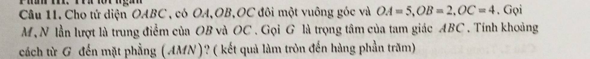 Cho tứ diện OABC , có OA, OB, OC đôi một vuông góc và OA=5, OB=2, OC=4. Gọi
M, N lần lượt là trung điểm của OB và OC. Gọi G là trọng tâm của tam giác ABC. Tính khoảng 
cách từ G đến mặt phẳng (AMN)? ( kết quả làm tròn đến hàng phần trăm)