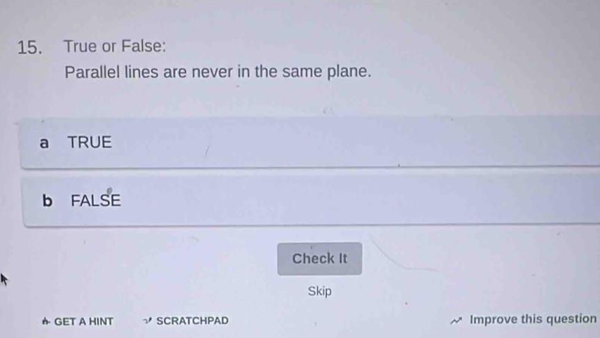 True or False:
Parallel lines are never in the same plane.
a TRUE
b FALSE
Check It
Skip
か GET A HINT ν SCRATCHPAD Improve this question