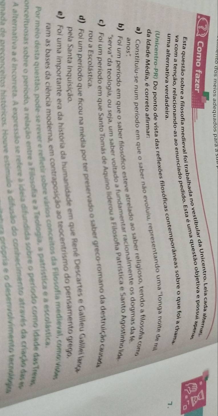 men o  dos meios adequados para a su e
22 Como fazer
an
Esta questão sobre a filosofia medieval foi trabalhada no vestibular da Unicentro. Leia cada alternati
va com a tenção, relacionando-as ao enunciado pedido. Esta é uma questão objetiva e possui apenas
uma alternativa verdadeira.
(Unicentro-PR) Do ponto de vista das reflexões filosóficas contemporâneas sobre o que foi a chama-
7.
da Idade Média, é correto afirmar:
a) Constituiu-se num período em que o saber não evoluiu, representando uma "longa noite de mi
b Foi um período em que o saber filosófico esteve atrelado ao saber religioso, tendo a filosofa como
anos"
'serva'' da teologia, ou seja, um saber voltado a fundamentar racionalmente os dogmas da fé.
Foi um período em que Santo Tomás de Aquino liderou a Filosoña Patrística e Santo Agostinho lide
d Foi um período que ficou na média por ter preservado o saber greco-romano da destruição causada
rou a Escolástica.
pela Santa Inquisição.
Foi uma importante era da história da humanidade em que René Descartes e Galileu Galilei lança
ram as bases da ciência moderna, em contraposição ao teocentrismo do pensamento grego.
Por meio desta questão, pode-se rever e refletir sobre vários conceitos da Filosofia medieval, como: visões
conceituosas sobre o período, a relação entre a Filosofia e a Teologia, a patrística e a escolástica.
A alternativa a é Incorreta. A expressão se refere à ideia difundida sobre o período como idade das Trems,
ponada de preconceitos históricos. Houve estímulo à difusão do conhecimento atravês da criação das e
=== crópria e o desenvolvimento tecnológica