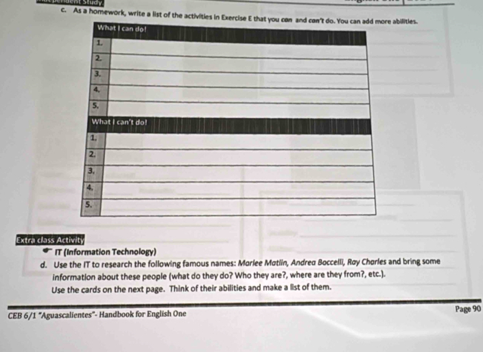 As a homework, write a list of the activities inbilities. 
Extra class Activit 
IT (Information Technology) 
d. Use the IT to research the following famous names: Marlee Matlin, Andrea Boccelli, Røy Chørles and bring some 
information about these people (what do they do? Who they are?, where are they from?, etc.). 
Use the cards on the next page. Think of their abilities and make a list of them. 
CEB 6/1 “Aguascalientes"- Handbook for English One Page 90