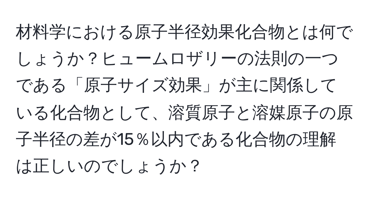 材料学における原子半径効果化合物とは何でしょうか？ヒュームロザリーの法則の一つである「原子サイズ効果」が主に関係している化合物として、溶質原子と溶媒原子の原子半径の差が15％以内である化合物の理解は正しいのでしょうか？