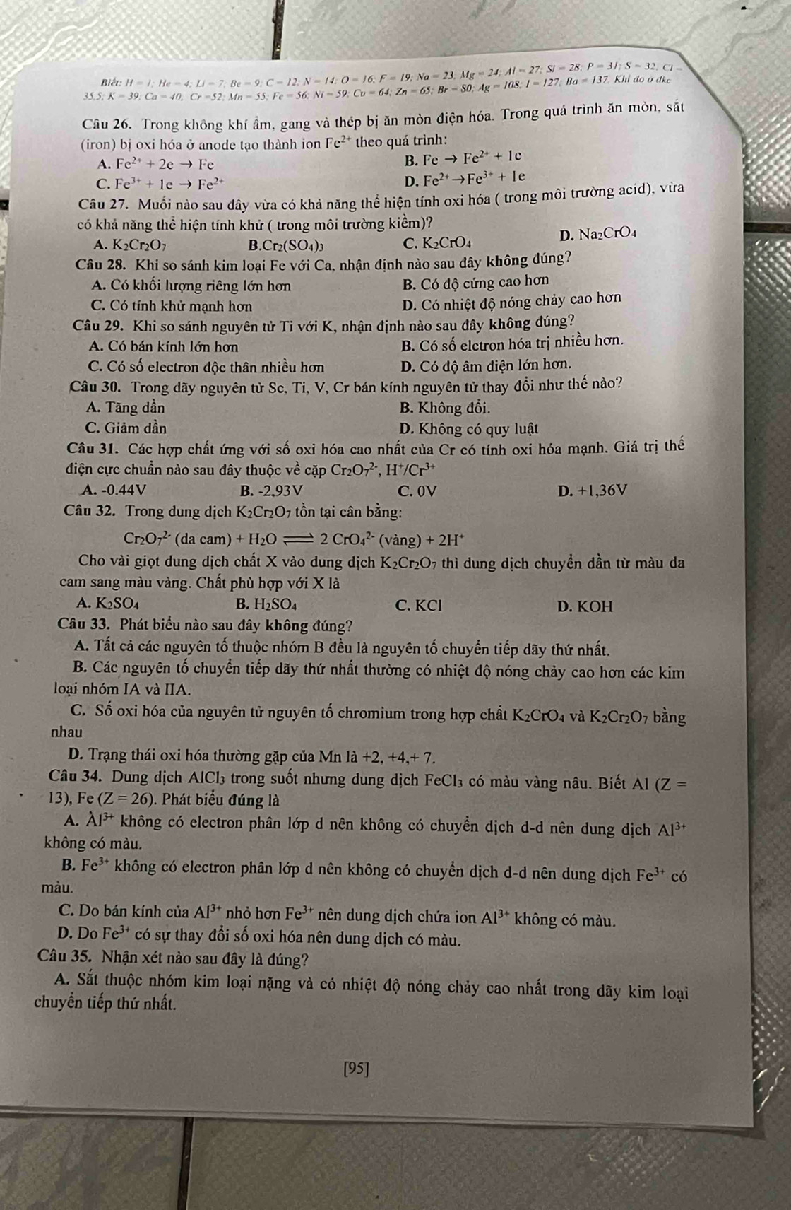 Biết:
35.5. K=39;Ca=40,Cr=52;Mn=55;Fe=56;Ni=59;Cu=64;Zn=65;Br=127;Ba=137. H=I;He=4;Li=7;Be=9;C=12;N=14;O=16;F=19;Na=23,Mg=24;Al=27;Si=28;P=31;S= * Khi đo ở  đh
Câu 26. Trong không khí ẩm, gang và thép bị ần mòn điện hóa. Trong quá trình ăn mòn, sắt
(iron) bị oxi hóa ở anode tạo thành ion Fe^(2+) theo quá trình:
A. Fe^(2+)+2eto Fe B. Feto Fe^(2+)+1c
C. Fe^(3+)+1eto Fe^(2+) D. Fe^(2+)to Fe^(3+)+Ie
Câu 27. Muối nào sau dây vừa có khả năng thể hiện tính oxi hóa ( trong môi trường acíd), vừa
có khả năng thể hiện tính khử ( trong môi trường kiểm)?
A. K_2Cr_2O_7 B.Cr_2(SO_4)_3 C. K_2CrO_4
D. Na_2CrO_4
Câu 28. Khi so sánh kim loại Fe với Ca, nhận định nào sau đây không đúng?
A. Có khối lượng riêng lớn hơn B. Có độ cứng cao hơn
C. Có tính khử mạnh hơn
D. Có nhiệt độ nóng chảy cao hơn
Câu 29. Khi so sánh nguyên tử Ti với K, nhận định nào sau đây không đúng?
A. Có bán kính lớn hơn B. Có số elctron hóa trị nhiều hơn.
C. Có số electron độc thân nhiều hơn D. Có độ âm điện lớn hơn.
Câu 30. Trong dãy nguyên tử Sc, Ti, V, Cr bán kính nguyên tử thay đổi như thế nào?
A. Tãng dần B. Không đổi.
C. Giảm dần D. Không có quy luật
Câu 31. Các hợp chất ứng với số oxi hóa cao nhất của Cr có tính oxi hóa mạnh. Giá trị thế
điện cực chuẩần nào sau đây thuộc về cặp Cr_2O_7^((2-),H^+)/Cr^(3+)
A. -0.44V B. -2,93V C.0V D. +1,36V
Câu 32. Trong dung dịch K_2Cr_2O 7 tồn tại cân bằng:
Cr_2O_7^((2-) (da cam) +H_2)Oleftharpoons 2CrO_4^((2-) (vàng) +2H^+)
Cho vài giọt dung dịch chất X vào dung dịch K_2Cr_2O_7 thì dung dịch chuyền dần từ màu da
cam sang màu vàng. Chất phù hợp với X là
A. K_2SO_4 B. H_2SO_4 C. KCl D. KOH
Câu 33. Phát biểu nào sau đây không đúng?
A. Tất cả các nguyên tố thuộc nhóm B đều là nguyên tố chuyển tiếp dãy thứ nhất.
B. Các nguyên tố chuyển tiếp dãy thứ nhất thường có nhiệt độ nóng chảy cao hơn các kim
loại nhóm IA và IIA.
C. Số oxi hóa của nguyên tử nguyên tố chromium trong hợp chất K_2CrO_4 K_2Cr_2O_7 bằng
nhau
D. Trạng thái oxi hóa thường gặp của Mn la+2,+4,+7.
Câu 34. Dung dịch AlCl₃ trong suốt nhưng dung dịch FeCl_3 có màu vàng nâu. Biết Al (Z=
13),Fe (Z=26) 0. Phát biểu đúng là
A. Al^(3+) không có electron phân lớp d nên không có chuyển dịch d-d nên dung dịch Al^(3+)
không có màu.
B. Fe^(3+) không có electron phân lớp d nên không có chuyển dịch d-d nên dung dịch Fe^(3+) có
màu.
C. Do bán kính của Al^(3+) nhỏ hơn Fe^(3+) nên dung dịch chứa ion Al^(3+) không có màu.
D. Do Fe^(3+) có sự thay đổi số oxi hóa nên dung dịch có màu.
Câu 35. Nhận xét nào sau đây là đúng?
A. Sắt thuộc nhóm kim loại nặng và có nhiệt độ nóng chảy cao nhất trong dãy kim loại
chuyển tiếp thứ nhất.
[95]