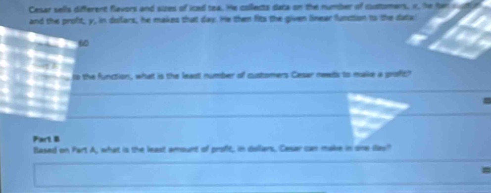 Cesar sells different flevors and sizes of iced tea. He collects data on the number of customans, n, the fan sud 
and the proft, y, in dollars, he makes that day. He then fits the given linear function to the dta 
6 

a to the function, what is the least number of customers Cesar needs to make a proft? 
I 



Part B 
Based on Part A, what is the least amount of profit, in dollars, Casar can make in one das?
