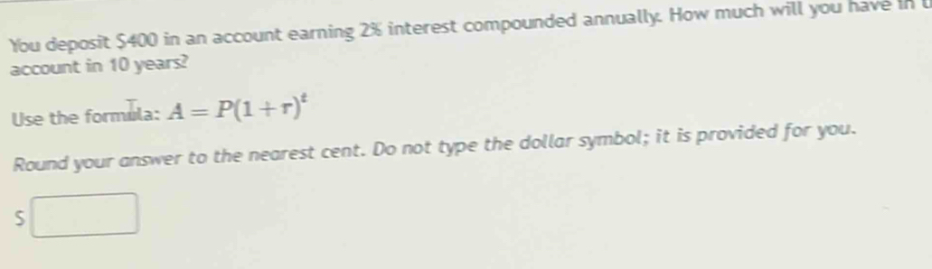 You deposit $400 in an account earning 2% interest compounded annually. How much will you have in 
account in 10 years? 
Use the formula: A=P(1+r)^t
Round your answer to the nearest cent. Do not type the dollar symbol; it is provided for you.
5□