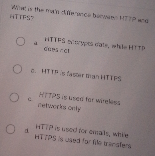 What is the main difference between HTTP and
HTTPS?
a.
HTTPS encrypts data, while HTTP
does not
b. HTTP is faster than HTTPS
HTTPS is used for wireless
C.
networks only
d.
HTTP is used for emails, while
HTTPS is used for file transfers