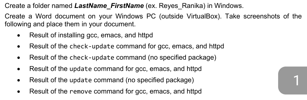 Create a folder named LastName_FirstName (ex. Reyes_Ranika) in Windows.
Create a Word document on your Windows PC (outside VirtualBox). Take screenshots of the
following and place them in your document.
Result of installing gcc, emacs, and httpd
Result of the check-update command for gcc, emacs, and httpd
Result of the check-update command (no specified package)
Result of the update command for gcc, emacs, and httpd
Result of the update command (no specified package) 1
Result of the remove command for gcc, emacs, and httpd