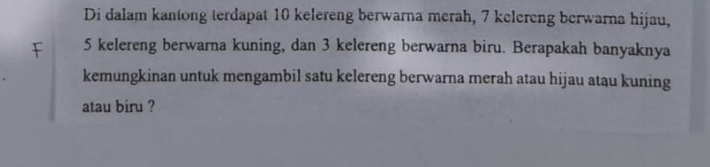 Di dalam kantong terdapat 10 kelereng berwarna merah, 7 kelereng berwarna hijau,
5 kelereng berwarna kuning, dan 3 kelereng berwarna biru. Berapakah banyaknya 
kemungkinan untuk mengambil satu kelereng berwarna merah atau hijau atau kuning 
atau biru ?