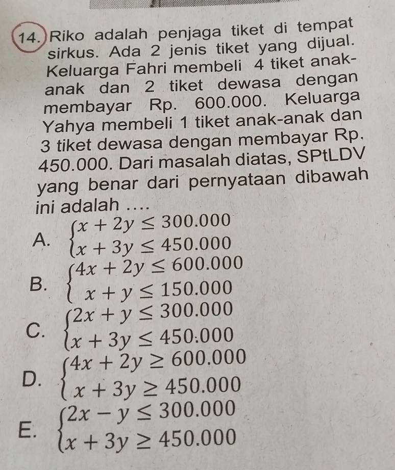 Riko adalah penjaga tiket di tempat
sirkus. Ada 2 jenis tiket yang dijual.
Keluarga Fahri membeli 4 tiket anak-
anak dan 2 tiket dewasa dengan
membayar Rp. 600.000. Keluarga
Yahya membeli 1 tiket anak-anak dan
3 tiket dewasa dengan membayar Rp.
450.000. Dari masalah diatas, SPtLDV
yang benar dari pernyataan dibawah
ini adalah ...
A. beginarrayl x+2y≤ 300.000 x+3y≤ 450.000endarray.
B. beginarrayl 4x+2y≤ 600.000 x+y≤ 150.000endarray.
C. beginarrayl 2x+y≤ 300.000 x+3y≤ 450.000endarray.
D. beginarrayl 4x+2y≥ 600.000 x+3y≥ 450.000endarray.
E. beginarrayl 2x-y≤ 300.000 x+3y≥ 450.000endarray.